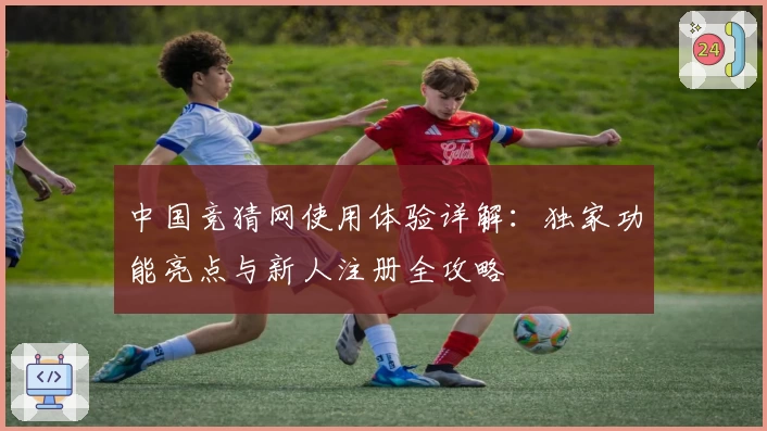 中国竞猜网使用体验详解：独家功能亮点与新人注册全攻略