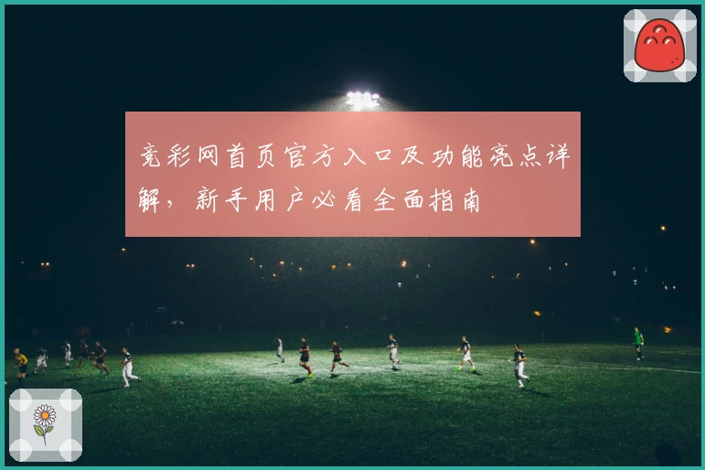 竞彩网首页官方入口及功能亮点详解，新手用户必看全面指南