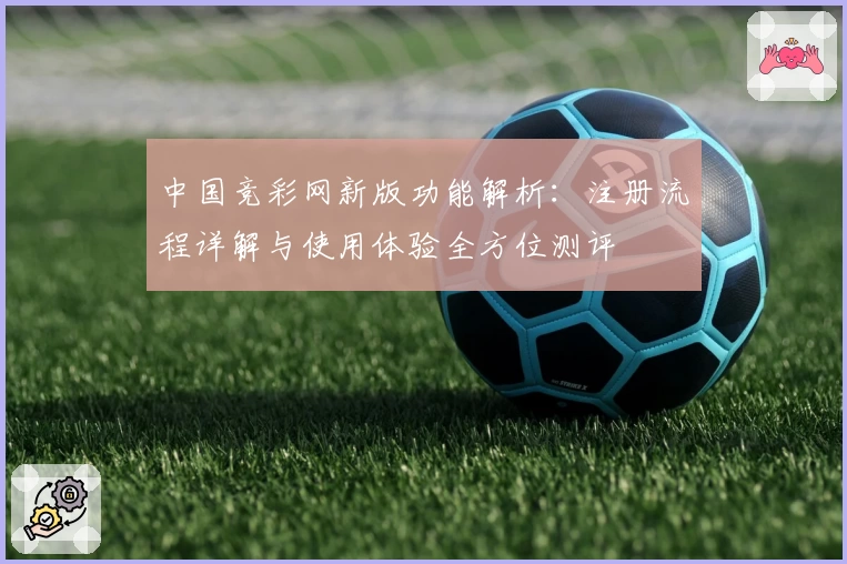 中国竞彩网新版功能解析：注册流程详解与使用体验全方位测评