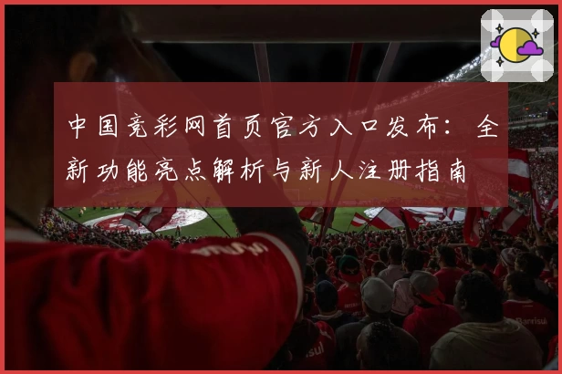 中国竞彩网首页官方入口发布：全新功能亮点解析与新人注册指南