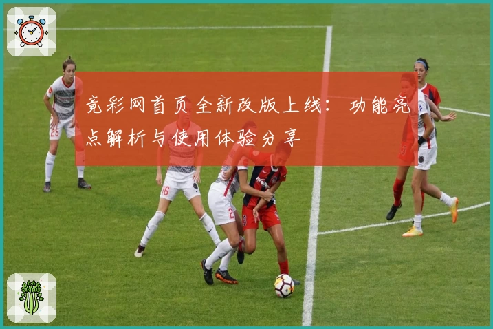 竟彩网首页全新改版上线：功能亮点解析与使用体验分享