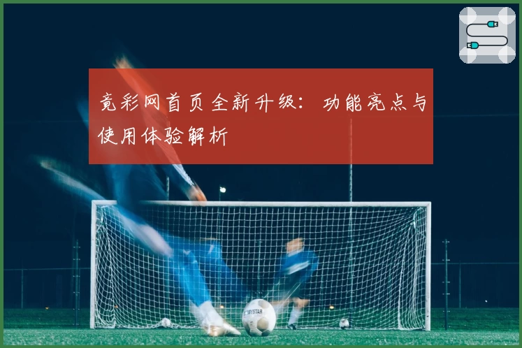 竟彩网首页全新升级：功能亮点与使用体验解析