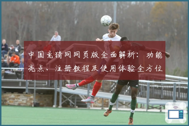 中国竞猜网网页版全面解析：功能亮点、注册教程及使用体验全方位指南