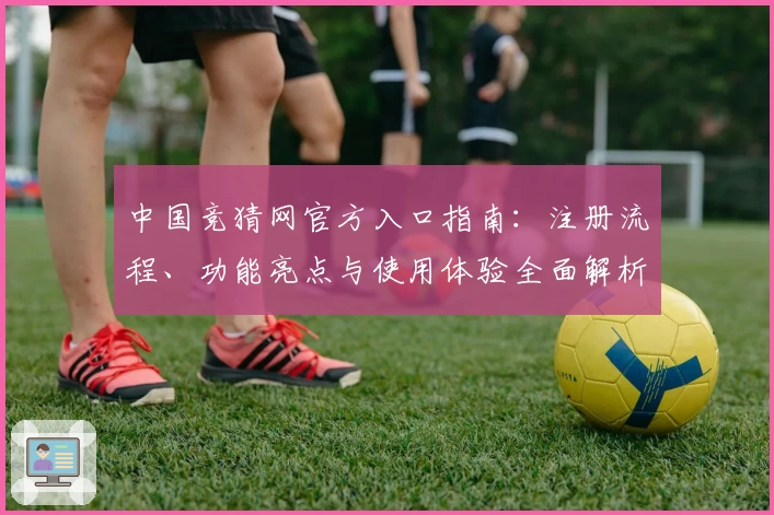 中国竞猜网官方入口指南：注册流程、功能亮点与使用体验全面解析