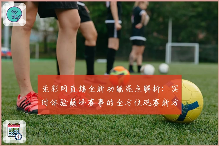 竞彩网直播全新功能亮点解析：实时体验巅峰赛事的全方位观赛新方式