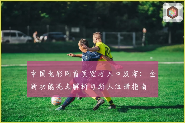 中国竞彩网首页官方入口发布：全新功能亮点解析与新人注册指南