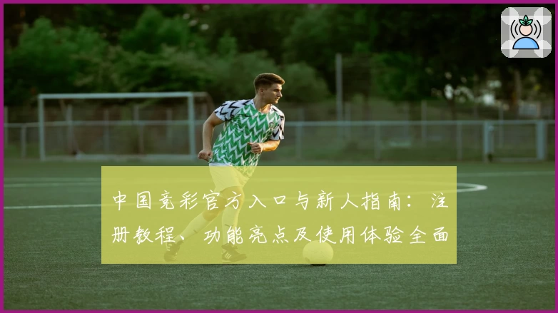 中国竞彩官方入口与新人指南：注册教程、功能亮点及使用体验全面解析