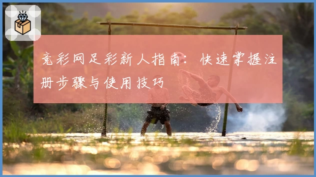 竞彩网足彩新人指南：快速掌握注册步骤与使用技巧