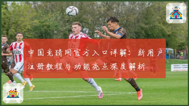 中国竞猜网官方入口详解：新用户注册教程与功能亮点深度解析