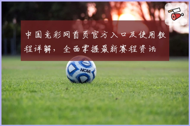 中国竞彩网首页官方入口及使用教程详解，全面掌握最新赛程资讯